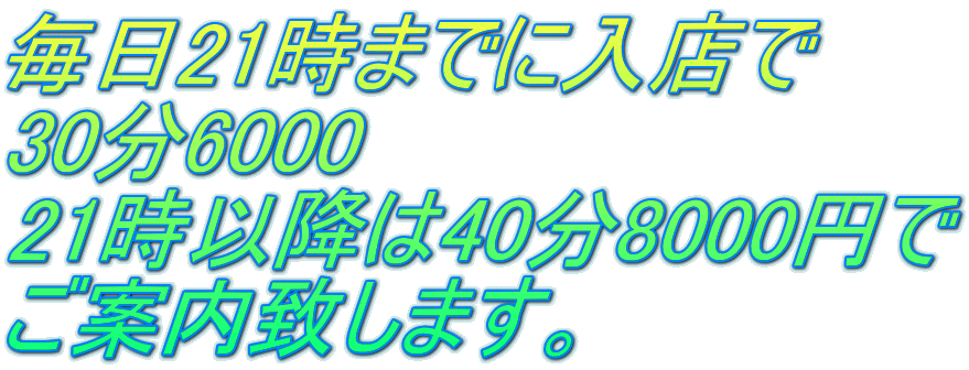 毎日21時までに入店で 30分6000 21時以降は40分8000円で ご案内致します。